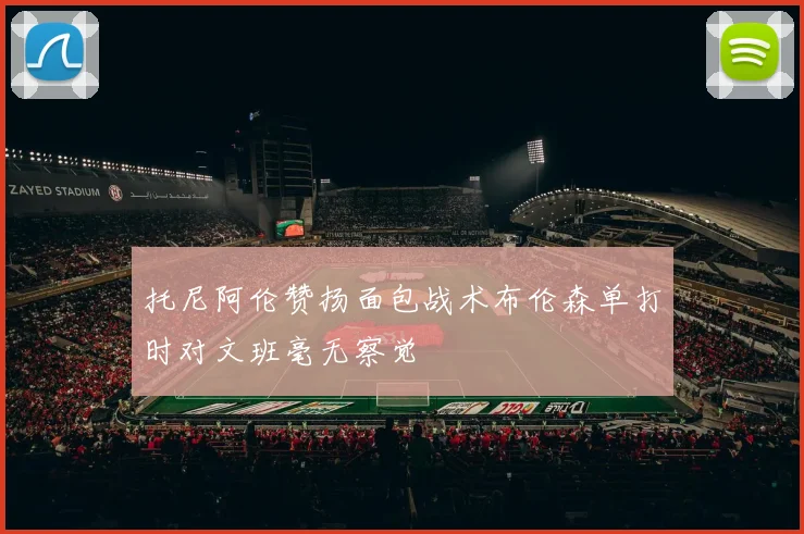 托尼阿伦赞扬面包战术布伦森单打时对文班毫无察觉